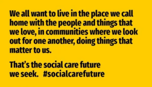 Social Care Future Vision: We all want to live in the place we call home with the people and things that we love, in communities where we look out for one another, doing things that matter to us. That's the social care future we seek. #SocialCareFuture